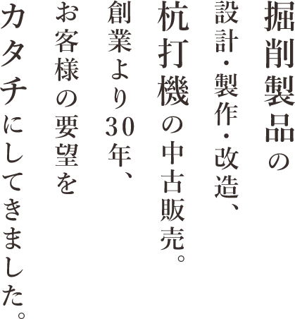 掘削製品の設計・製作・改造、杭打機の中古販売。創業より30年、お客様の要望をカタチにしてきました。